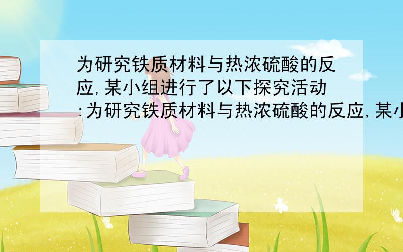 为研究铁质材料与热浓硫酸的反应,某小组进行了以下探究活动:为研究铁质材料与热浓硫酸的反应,某小组进行了以下探究活动：[探究一]（1）称取铁钉（碳素钢）12．0g放入30．0mL浓硫酸中,加