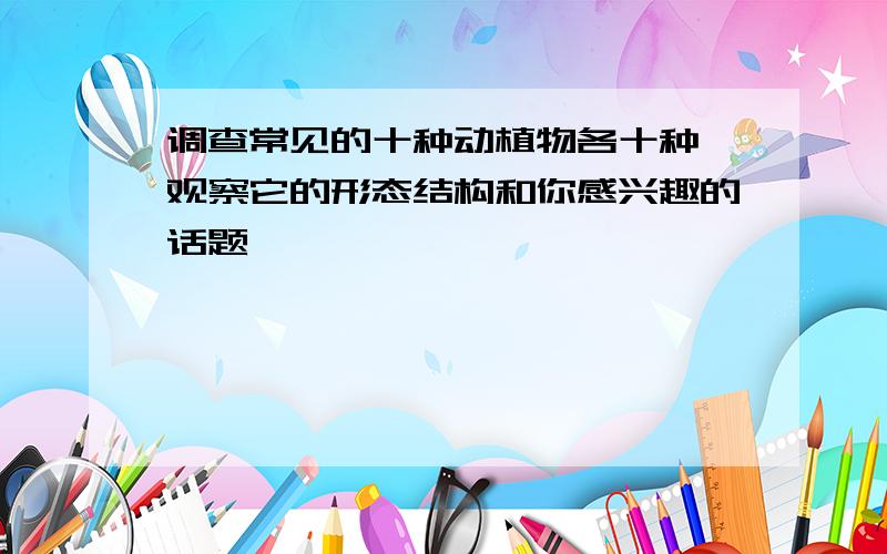 调查常见的十种动植物各十种,观察它的形态结构和你感兴趣的话题