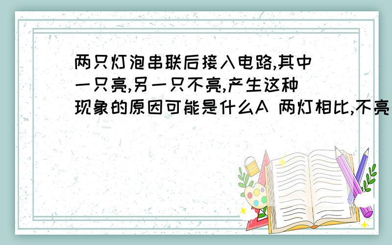 两只灯泡串联后接入电路,其中一只亮,另一只不亮,产生这种现象的原因可能是什么A 两灯相比,不亮的灯泡电阻太小了B 两灯相比,不亮的灯泡中通过的电流太小了C 两灯相比,不亮的灯泡额定功