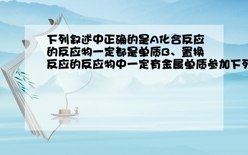 下列叙述中正确的是A化合反应的反应物一定都是单质B、置换反应的反应物中一定有金属单质参加下列叙述中正确的是 A、化合反应的反应物一定都是单质 B、置换反应的反应物中一定有金属