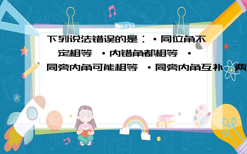 下列说法错误的是：·同位角不一定相等 ·内错角都相等 ·同旁内角可能相等 ·同旁内角互补,两直线平行在简单说说理由