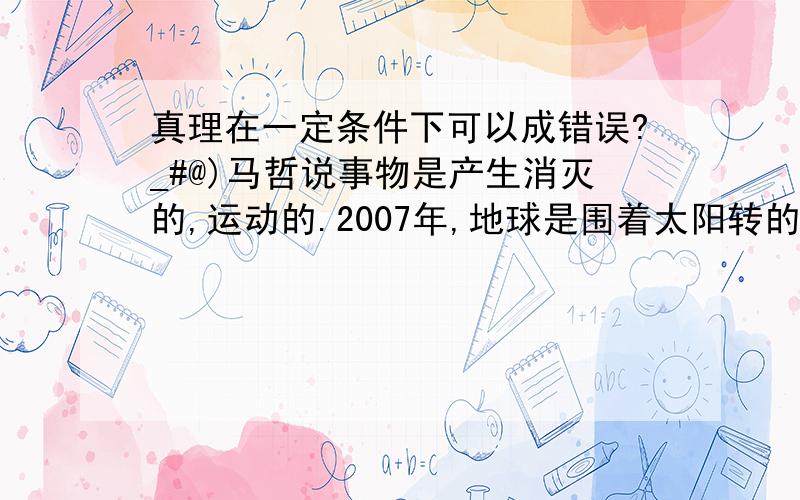 真理在一定条件下可以成错误?_#@)马哲说事物是产生消灭的,运动的.2007年,地球是围着太阳转的.昨天我吃了一根冰棍.这些真理在什么条件成为错误呢 在超光速下有可能成为错误吗,事物也不会