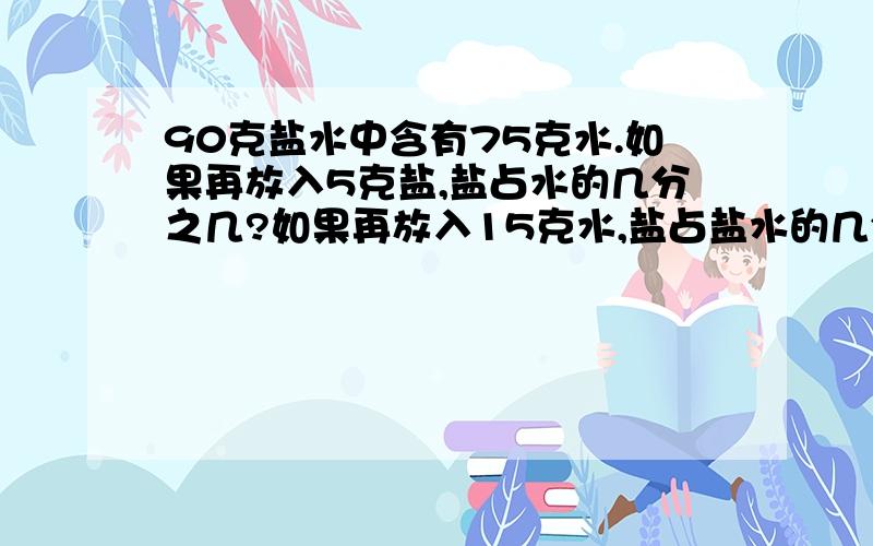 90克盐水中含有75克水.如果再放入5克盐,盐占水的几分之几?如果再放入15克水,盐占盐水的几分之几