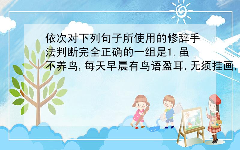 依次对下列句子所使用的修辞手法判断完全正确的一组是1.虽不养鸟,每天早晨有鸟语盈耳,无须挂画,门外有副巨画——名叫自然2座中泣下谁最多?江州司马青衫湿3山峦爽朗,湖水清静,日里披满