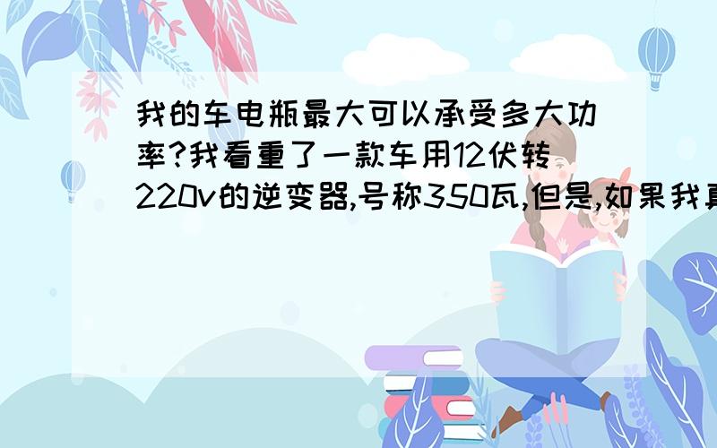 我的车电瓶最大可以承受多大功率?我看重了一款车用12伏转220v的逆变器,号称350瓦,但是,如果我真的把笔记本电脑,车用冰箱,车用除湿器都用上,总功率达到300多瓦了,这个逆变器也能承受,但是,