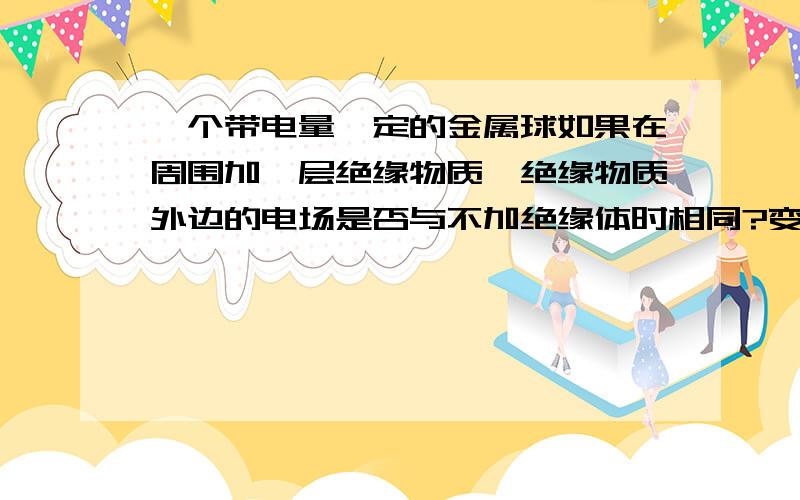 一个带电量一定的金属球如果在周围加一层绝缘物质,绝缘物质外边的电场是否与不加绝缘体时相同?变化或不变得原因是什么?