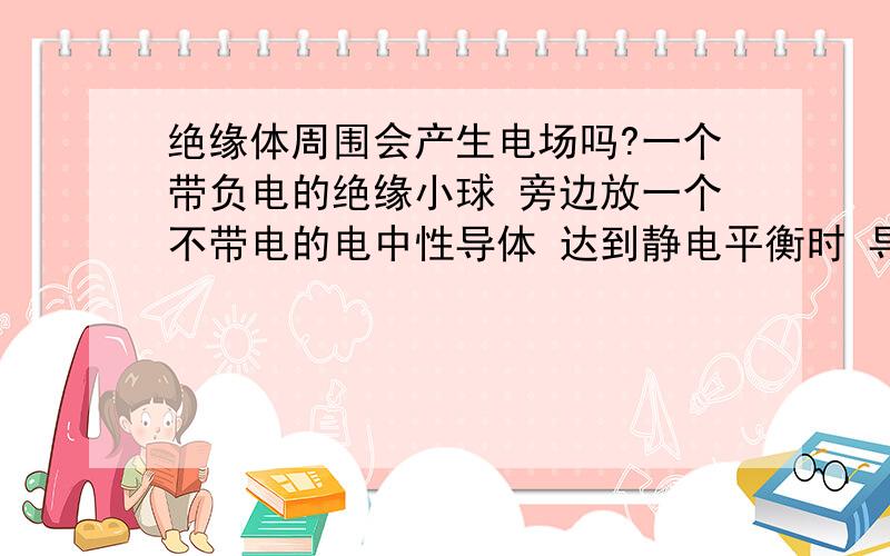 绝缘体周围会产生电场吗?一个带负电的绝缘小球 旁边放一个不带电的电中性导体 达到静电平衡时 导体有A B两端 它们状态如何