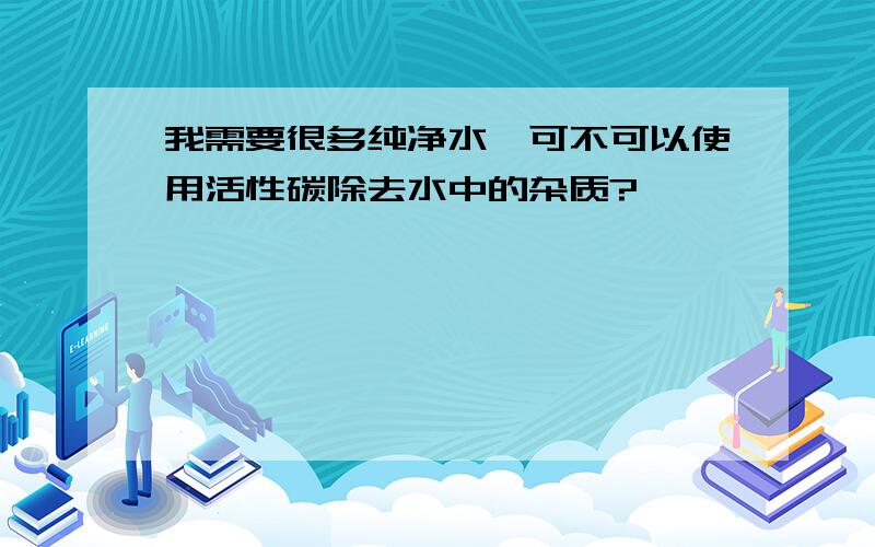 我需要很多纯净水,可不可以使用活性碳除去水中的杂质?