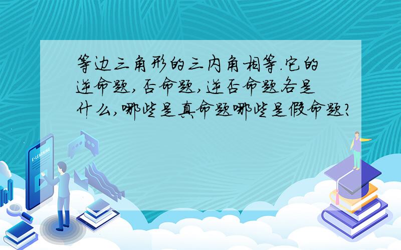 等边三角形的三内角相等.它的逆命题,否命题,逆否命题各是什么,哪些是真命题哪些是假命题?