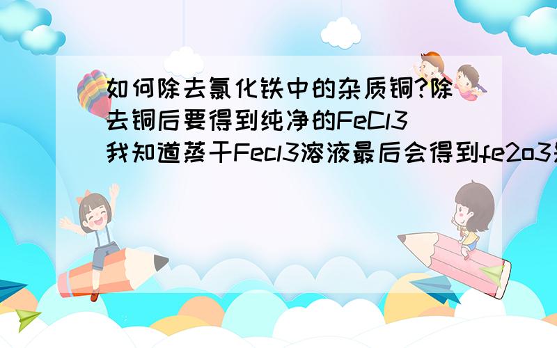 如何除去氯化铁中的杂质铜?除去铜后要得到纯净的FeCl3我知道蒸干Fecl3溶液最后会得到fe2o3是铜单质，一开始的混合物都是固体