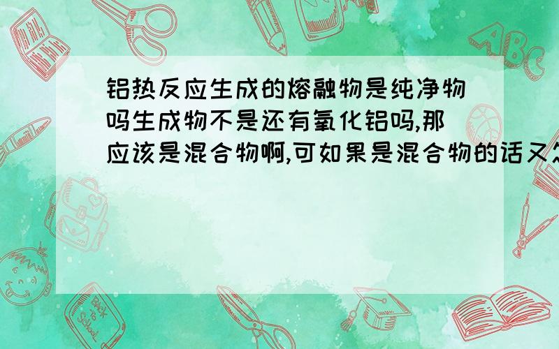 铝热反应生成的熔融物是纯净物吗生成物不是还有氧化铝吗,那应该是混合物啊,可如果是混合物的话又怎么能用这个反应冶炼贵重金属呢?