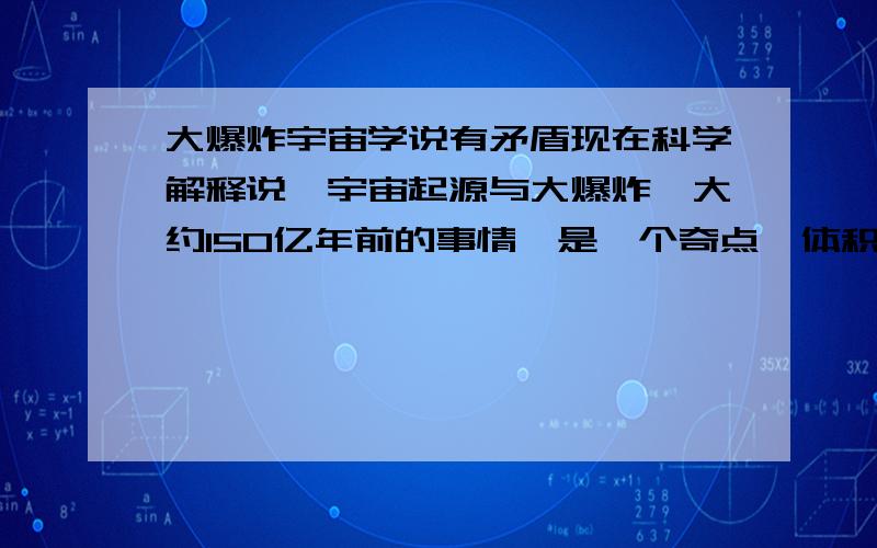 大爆炸宇宙学说有矛盾现在科学解释说,宇宙起源与大爆炸,大约150亿年前的事情,是一个奇点,体积无限小,质量,密度无限的大有人要问,大爆炸之前的宇宙是什么,或者说大爆炸之前宇宙外面是