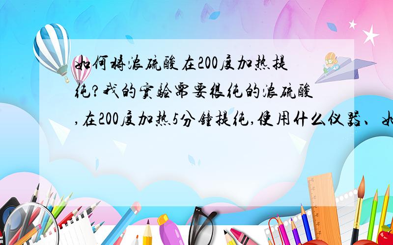 如何将浓硫酸在200度加热提纯?我的实验需要很纯的浓硫酸,在200度加热5分钟提纯,使用什么仪器、如何操作比较安全?