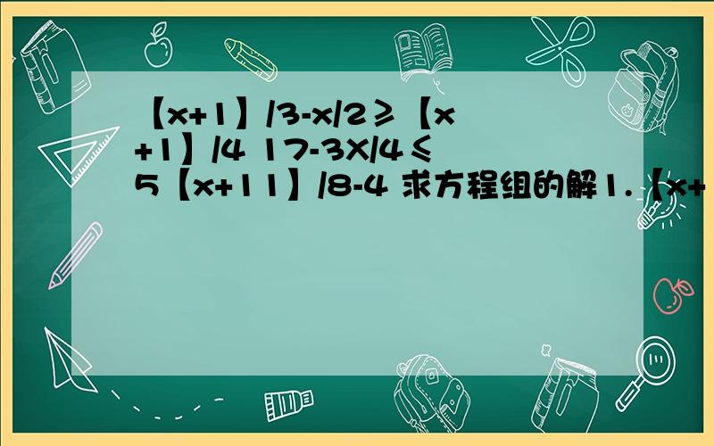 【x+1】/3-x/2≥【x+1】/4 17-3X/4≤5【x+11】/8-4 求方程组的解1.【x+1】/3-x/2≥【x+1】/42.17-3X/4≤5【x+11】/8-4是不等式组