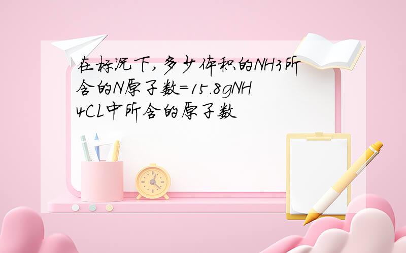 在标况下,多少体积的NH3所含的N原子数=15.8gNH4CL中所含的原子数