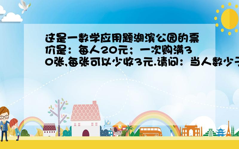 这是一数学应用题湖滨公园的票价是：每人20元；一次购满30张,每张可以少收3元.请问：当人数少于30人时,至少要有多少人去湖滨公园,买30张票反而合算?要有列式!可我要的是列式和答案，不