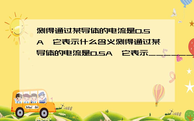 测得通过某导体的电流是0.5A,它表示什么含义测得通过某导体的电流是0.5A,它表示_______________________再补充个问题哈：电灯、电铃、电炉和电风扇等的内部是一些特殊结构或材料的导体,从能量