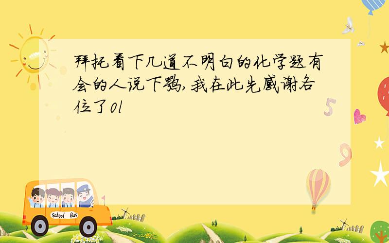 拜托看下几道不明白的化学题有会的人说下嘛,我在此先感谢各位了0l