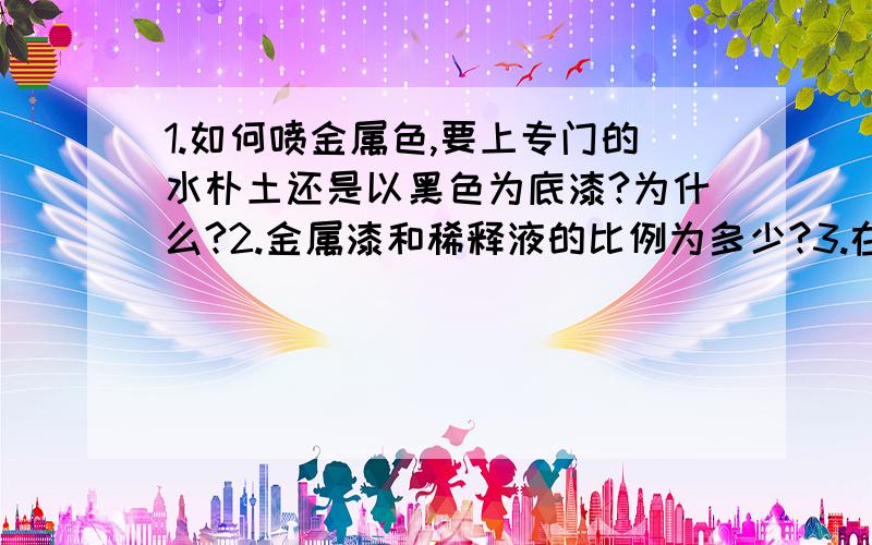 1.如何喷金属色,要上专门的水朴土还是以黑色为底漆?为什么?2.金属漆和稀释液的比例为多少?3.在油漆内加些珍珠粉会有什么效果?4.接1：金属色的底漆可以采用哪些?各有什么效果呢?黑灰色会