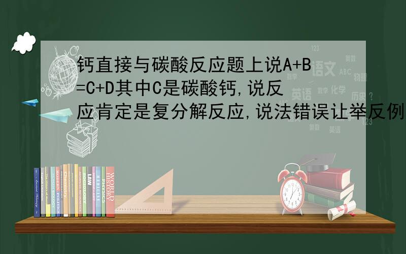 钙直接与碳酸反应题上说A+B=C+D其中C是碳酸钙,说反应肯定是复分解反应,说法错误让举反例,我知道二氧化碳和氢氧化钙,但我写的是钙直接和碳酸反应直接置换出氢气,我也不确定,请问初中能