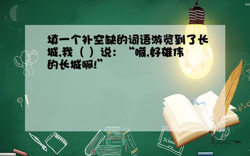 填一个补空缺的词语游览到了长城,我（ ）说：“嗬,好雄伟的长城啊!”