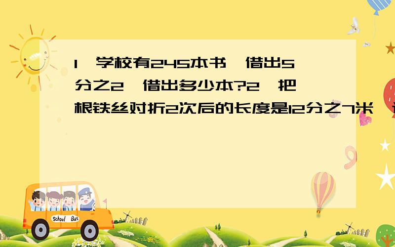 1、学校有245本书,借出5分之2,借出多少本?2、把一根铁丝对折2次后的长度是12分之7米,这根铁丝的长度是?