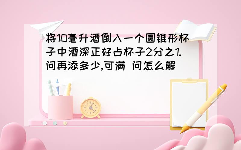 将10毫升酒倒入一个圆锥形杯子中酒深正好占杯子2分之1.问再添多少,可满 问怎么解