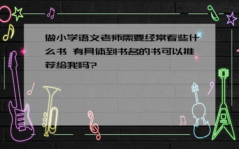 做小学语文老师需要经常看些什么书 有具体到书名的书可以推荐给我吗?