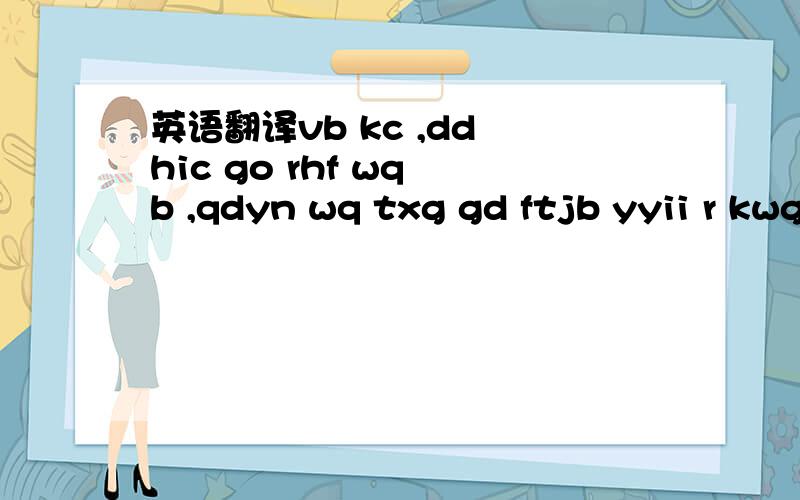 英语翻译vb kc ,dd hic go rhf wq b ,qdyn wq txg gd ftjb yyii r kwg ..klf klf .. gip e ,qdynwq ce rhf nat p hxf . q nr cf wq tfkpdn i vb r jykt,dd hic gip j i s dy rwb hve r vb .kwg kwg kwg ...    这是别人给我的留言,我看不懂啊,他说