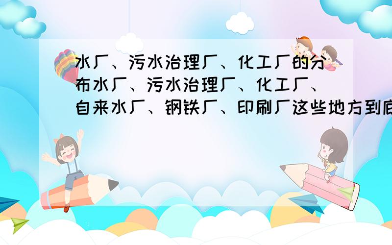 水厂、污水治理厂、化工厂的分布水厂、污水治理厂、化工厂、自来水厂、钢铁厂、印刷厂这些地方到底分布在哪里才是合适的,我搞不清,仔细点,最好说靠近水源,上游还是下游,风向,求原因!