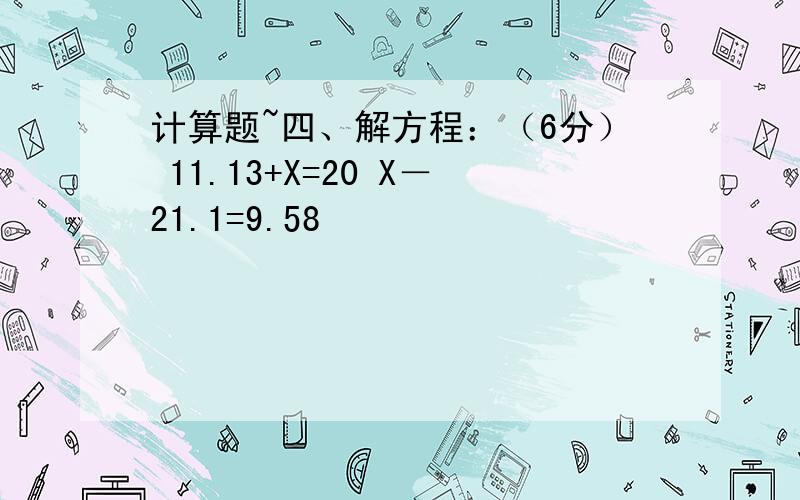 计算题~四、解方程：（6分） 11.13+X=20 X－21.1=9.58