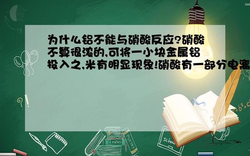 为什么铝不能与硝酸反应?硝酸不算很浓的,可将一小块金属铝投入之,米有明显现象!硝酸有一部分电离的吧?就算有三氧化二铝也能与电离的反应吧?还有别的什么原因吧?