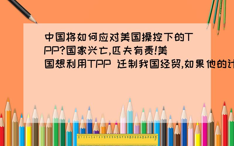 中国将如何应对美国操控下的TPP?国家兴亡,匹夫有责!美国想利用TPP 迁制我国经贸,如果他的计谋真的成功了,将会对我国经济造成巨大的损害；对此我国该如何应对?