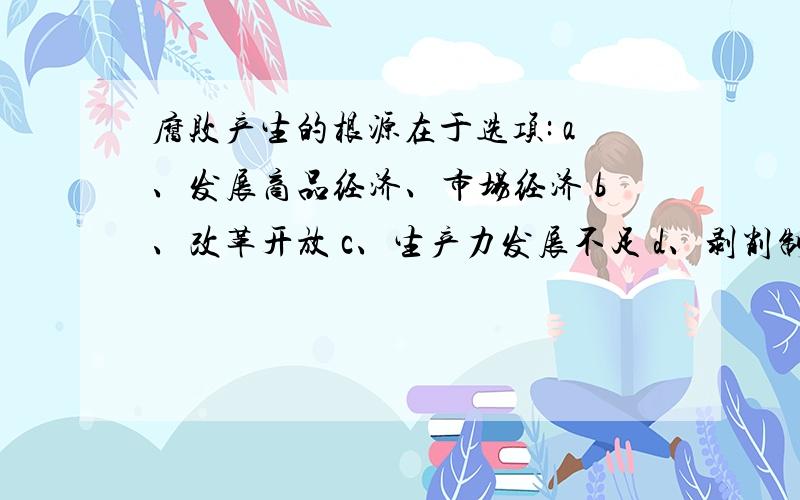 腐败产生的根源在于选项: a、发展商品经济、市场经济 b、改革开放 c、生产力发展不足 d、剥削制度、剥削阶级