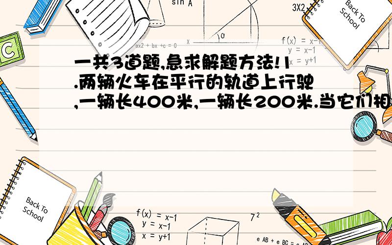 一共3道题,急求解题方法!1.两辆火车在平行的轨道上行驶,一辆长400米,一辆长200米.当它们相对行驶时,两列火车车头从相遇至车尾离开时需5秒；同向而行时,较快的的一列需15秒超过较慢的一列