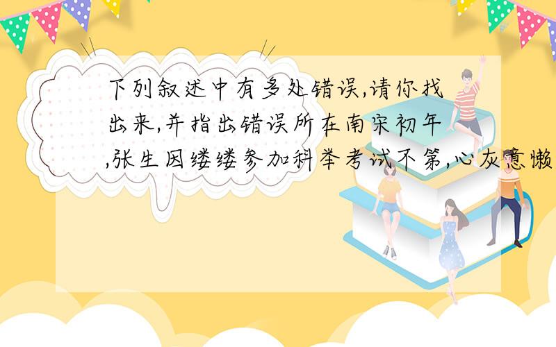 下列叙述中有多处错误,请你找出来,并指出错误所在南宋初年,张生因缕缕参加科举考试不第,心灰意懒,他不想再参加这脱离实际的八股文考试,决定去边关从军,打算做一名武官,报效大宋,.宋代