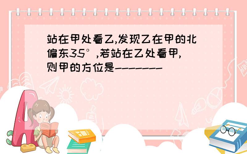 站在甲处看乙,发现乙在甲的北偏东35°,若站在乙处看甲,则甲的方位是-------