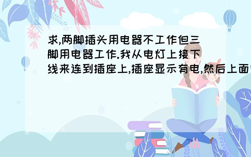 求,两脚插头用电器不工作但三脚用电器工作.我从电灯上接下线来连到插座上,插座显示有电,然后上面电脑能工作.就是同时开四台也能正常工作,但是同样是在上面插着的小风扇却不转只是嗡