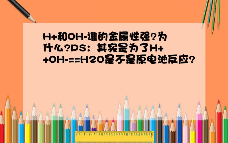 H+和OH-谁的金属性强?为什么?PS：其实是为了H+ +OH-==H2O是不是原电池反应?