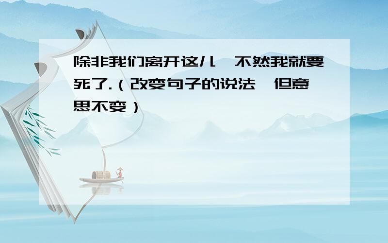 除非我们离开这儿,不然我就要死了.（改变句子的说法,但意思不变）