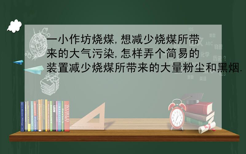 一小作坊烧煤,想减少烧煤所带来的大气污染,怎样弄个简易的装置减少烧煤所带来的大量粉尘和黑烟.烧煤量也不多,一个大炉,炉体1.5立方左右,烟囱有3米多这样.几个炉体一起排放,排放量蛮多.