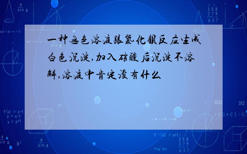 一种无色溶液跟氯化钡反应生成白色沉淀,加入硝酸后沉淀不溶解,溶液中肯定没有什么