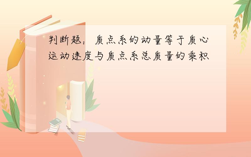 判断题：质点系的动量等于质心运动速度与质点系总质量的乘积