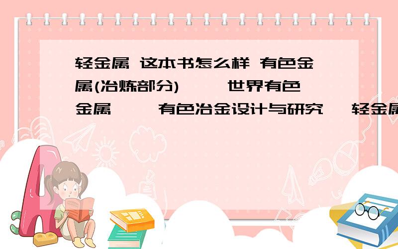 轻金属 这本书怎么样 有色金属(冶炼部分)》 《世界有色金属》 《有色冶金设计与研究 》轻金属 这本书怎么样有色金属(冶炼部分)》《世界有色金属》《有色冶金设计与研究 》有没有谁知