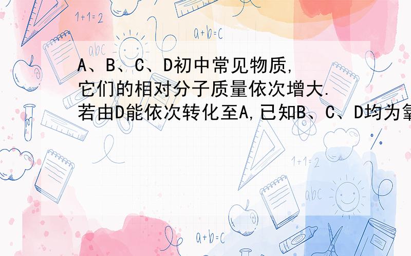 A、B、C、D初中常见物质,它们的相对分子质量依次增大.若由D能依次转化至A,已知B、C、D均为氧化物,D为红色固体那么A的化学式为______,C转化为B的化学方程式为_________________D能转化到C，C能转