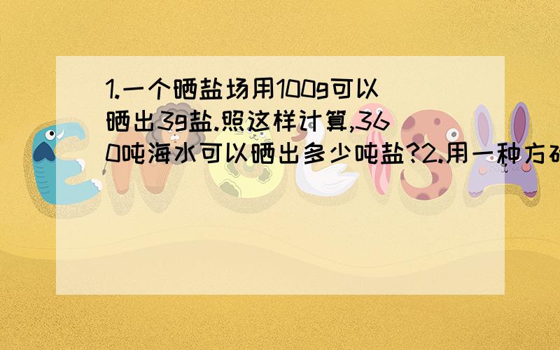 1.一个晒盐场用100g可以晒出3g盐.照这样计算,360吨海水可以晒出多少吨盐?2.用一种方砖铺设一间长12m,宽8m的实验室,用了100块方砖铺设了16平方米.铺好这间实验室共需要多少块方砖?