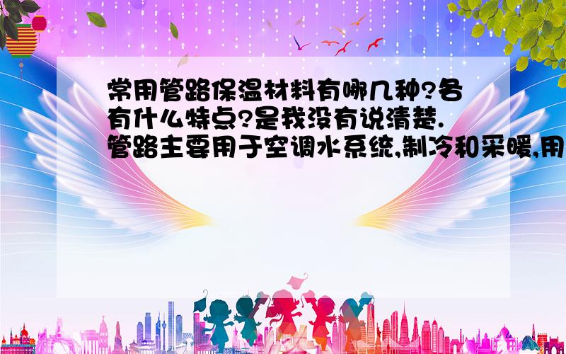 常用管路保温材料有哪几种?各有什么特点?是我没有说清楚.管路主要用于空调水系统,制冷和采暖,用于地方一般是室内,机房内,和室外直埋敷设.