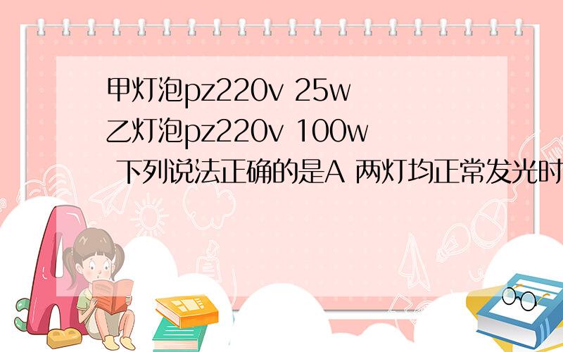 甲灯泡pz220v 25w 乙灯泡pz220v 100w 下列说法正确的是A 两灯均正常发光时,乙灯消耗的电能较多B 两灯均正常发光式,甲灯的电阻小于乙灯的电阻C 两灯串联在220V的电路中,甲灯比乙灯亮D 将乙灯接