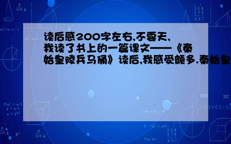 读后感200字左右,不要天,我读了书上的一篇课文——《秦始皇陵兵马俑》读后,我感受颇多.秦始皇陵兵马俑气势宏伟,规模巨大,结构严整.他最初是被陕西省临潼县西杨村村民发现的.秦始皇兵