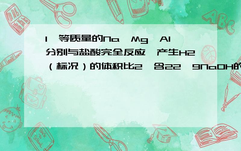 1、等质量的Na、Mg、Al分别与盐酸完全反应,产生H2（标况）的体积比2、含22、9NaOH的烧碱溶液,可以吸收多少克Cl2（标况）3、等物质的量得Na、Mg、Al,分分别与盐酸完全反应,产生的H2（标况）的